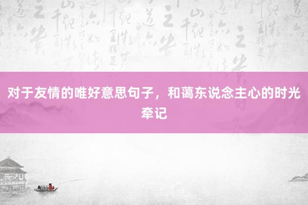 对于友情的唯好意思句子，和蔼东说念主心的时光牵记